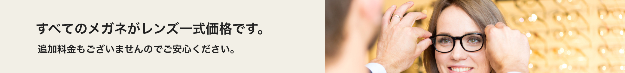 すべてのメガネがレンズ一式価格です。追加料金もございませんのでご安心ください。